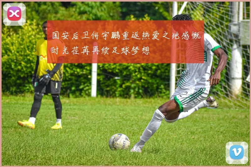国安后卫何宇鹏重返热爱之地感慨时光荏苒再续足球梦想