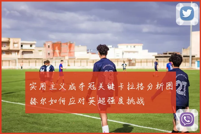 实用主义成夺冠关键卡拉格分析图赫尔如何应对英超强度挑战