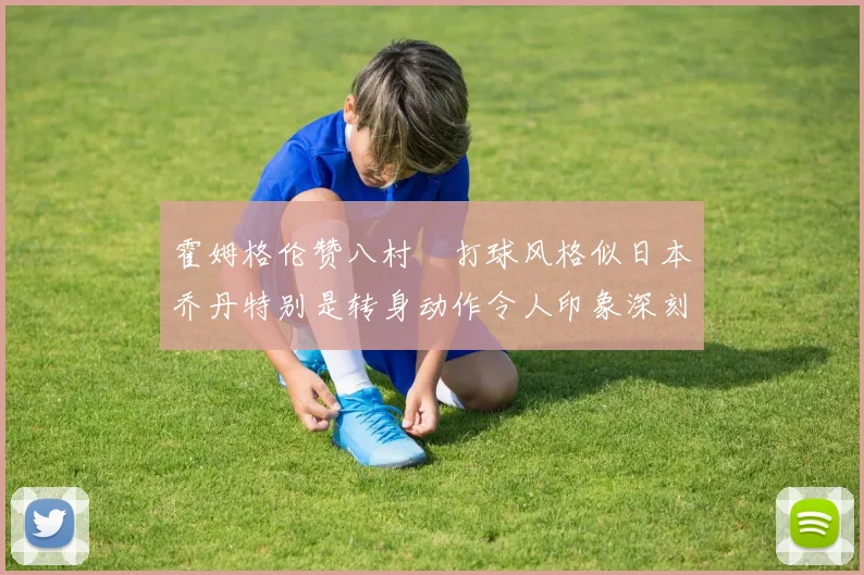 霍姆格伦赞八村塁打球风格似日本乔丹特别是转身动作令人印象深刻