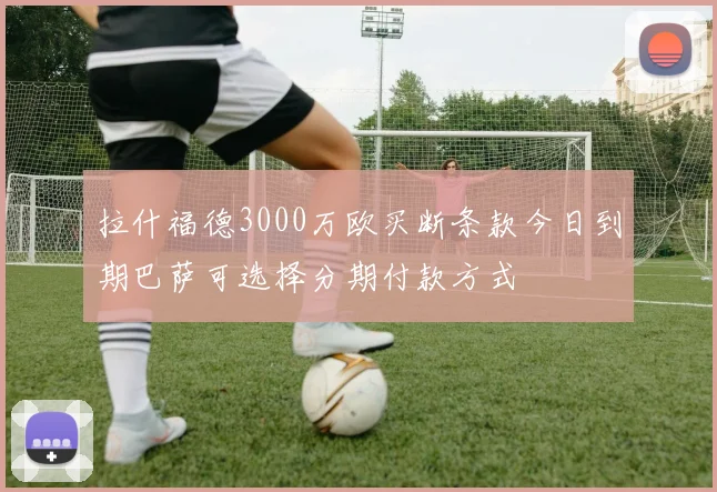 拉什福德3000万欧买断条款今日到期巴萨可选择分期付款方式