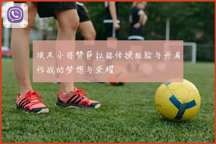 埃及小将赞萨拉赫传授经验与并肩作战的梦想与荣耀