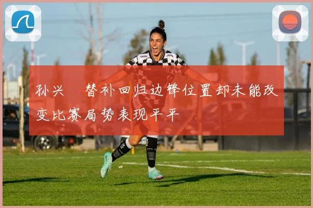 孙兴慜替补回归边锋位置却未能改变比赛局势表现平平