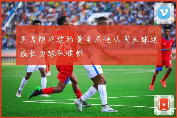 罗马即将续约曼奇尼他从国米球迷成长为球队旗帜