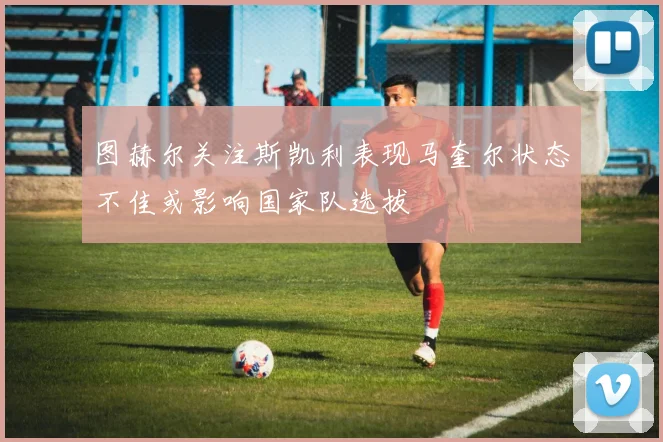 图赫尔关注斯凯利表现马奎尔状态不佳或影响国家队选拔
