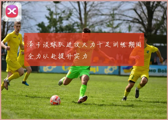 泽卡谈球队进攻火力十足训练期间全力以赴提升实力