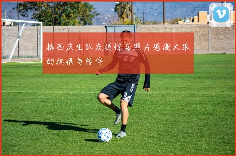 梅西庆生队友送惊喜照片感谢大家的祝福与陪伴