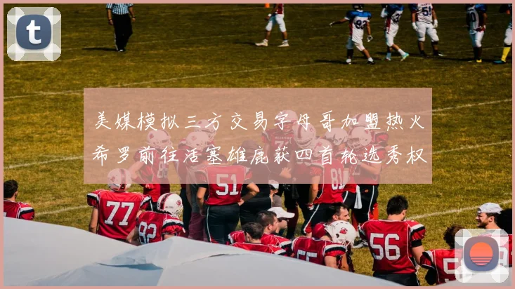 美媒模拟三方交易字母哥加盟热火希罗前往活塞雄鹿获四首轮选秀权与两次互换权