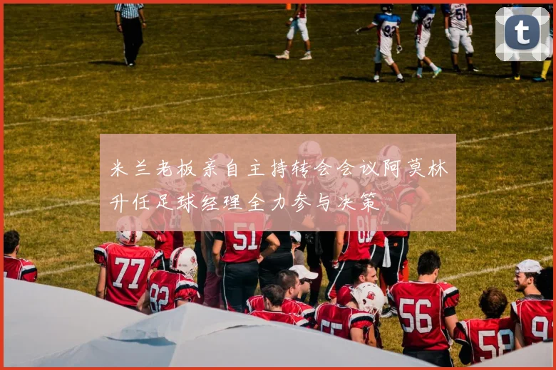 米兰老板亲自主持转会会议阿莫林升任足球经理全力参与决策