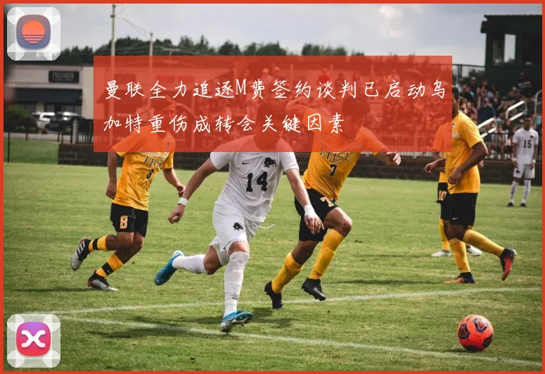 曼联全力追逐M费签约谈判已启动乌加特重伤成转会关键因素