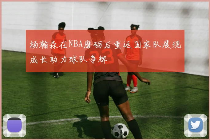 杨瀚森在NBA磨砺后重返国家队展现成长助力球队争辉